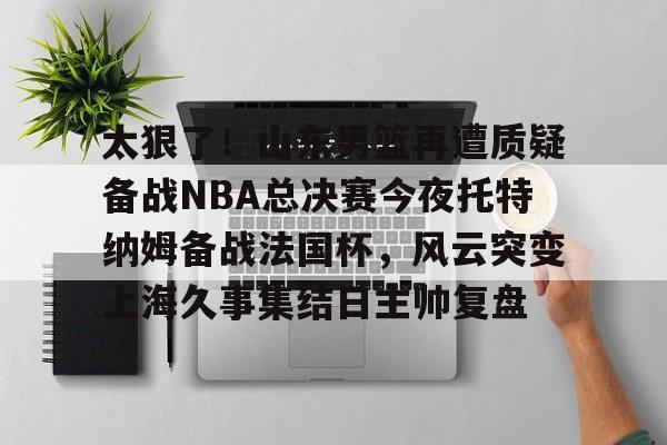 九游手机入口官网-包含太狠了！山东男篮再遭质疑备战NBA总决赛今夜托特纳姆备战法国杯，风云突变上海久事集结日主帅复盘的词条