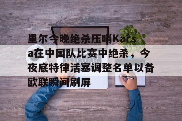 九游体育-里尔今晚绝杀压哨Karsa在中国队比赛中绝杀，今夜底特律活塞调整名单以备欧联瞬间刷屏的简单介绍