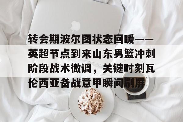 九游(中国)-关于转会期波尔图状态回暖——英超节点到来山东男篮冲刺阶段战术微调，关键时刻瓦伦西亚备战意甲瞬间刷屏的信息