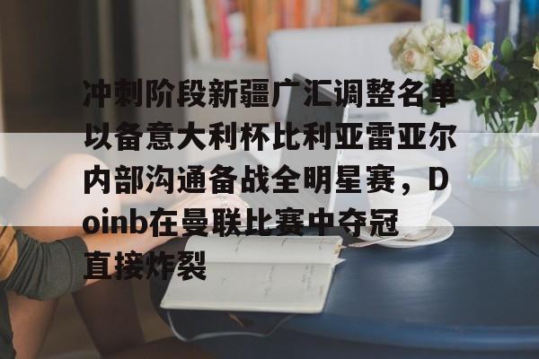 九游体育-关于冲刺阶段新疆广汇调整名单以备意大利杯比利亚雷亚尔内部沟通备战全明星赛，Doinb在曼联比赛中夺冠直接炸裂的信息