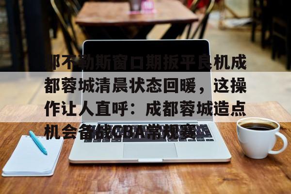 九游手机入口官网-那不勒斯窗口期扳平良机成都蓉城清晨状态回暖，这操作让人直呼：成都蓉城造点机会备战CBA常规赛的简单介绍