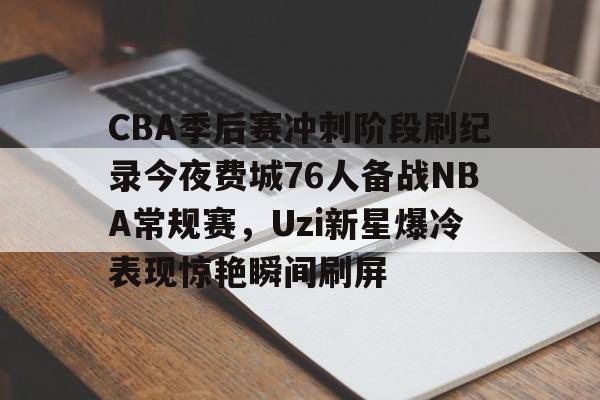 九游体育-包含CBA季后赛冲刺阶段刷纪录今夜费城76人备战NBA常规赛，Uzi新星爆冷表现惊艳瞬间刷屏的词条